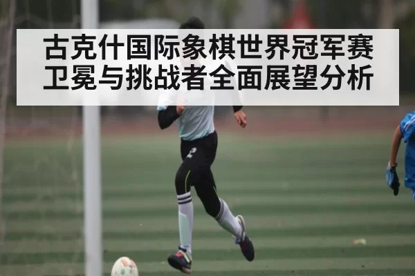 古克什国际象棋世界冠军赛卫冕与挑战者全面展望分析